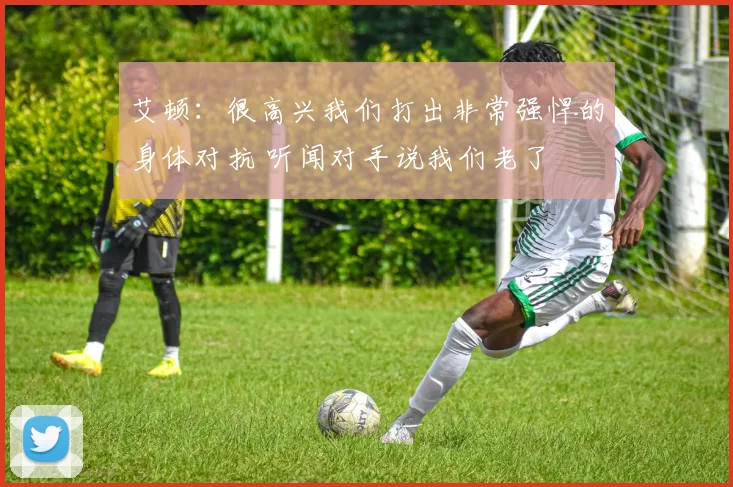 艾顿：很高兴我们打出非常强悍的身体对抗 听闻对手说我们老了