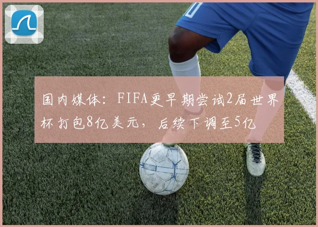 国内媒体：FIFA更早期尝试2届世界杯打包8亿美元，后续下调至5亿
