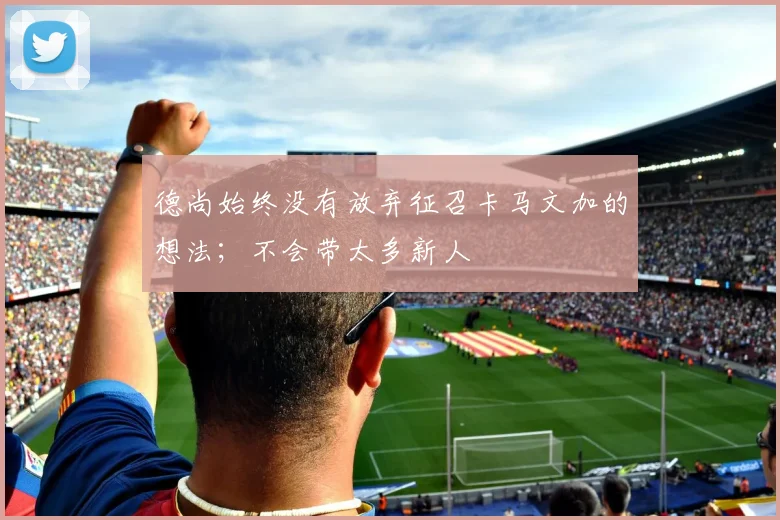 德尚始终没有放弃征召卡马文加的想法；不会带太多新人