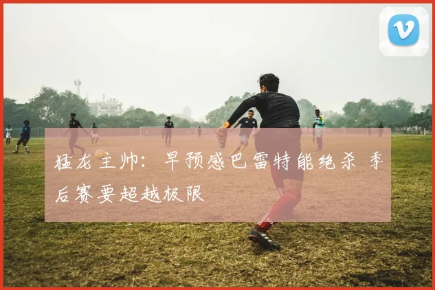 猛龙主帅：早预感巴雷特能绝杀 季后赛要超越极限