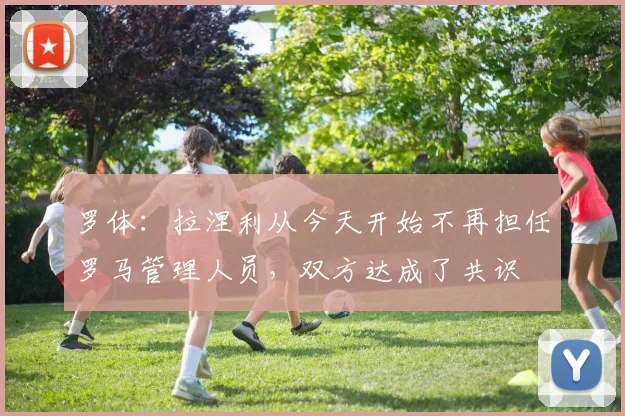 罗体：拉涅利从今天开始不再担任罗马管理人员，双方达成了共识