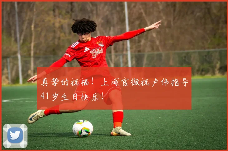 真挚的祝福！上海官微祝卢伟指导41岁生日快乐！