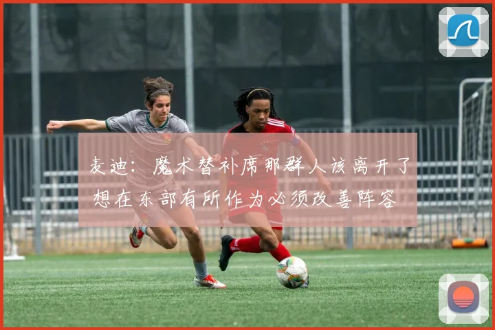 麦迪：魔术替补席那群人该离开了 想在东部有所作为必须改善阵容