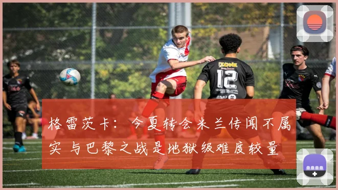 格雷茨卡：今夏转会米兰传闻不属实 与巴黎之战是地狱级难度较量
